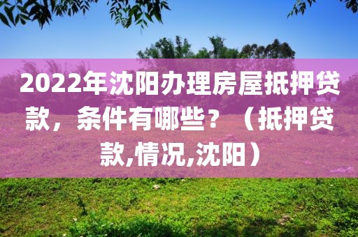 2022年沈阳办理房屋抵押贷款,条件有哪些?(沈阳房屋抵押贷款)